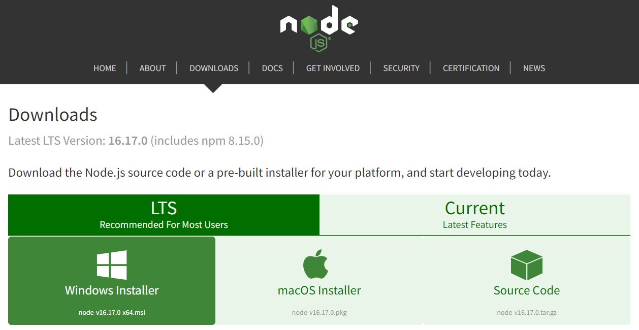 Tela inicial do site oficial do Node.js. Na parte superior da tela encontra-se o cabeçalho da página com o fundo em preto e texto em branco. O logotipo do Node.js está centralizado no cabeçalho e abaixo estão dispostos horizontalmente os tópicos: “Home, About, Downloads, Docs, Get Involved, Security, Certification e News”. Uma seta abaixo do tópico Downloads indica que essa é a aba selecionada. Abaixo, em fundo branco e texto em preto está escrito “Downloads”. Em sequência, em texto cinza, está escrito: “Latest LTS Version: 16.17.0 (includes npm 8.15.0)”. Por subsequente, em letras pretas, está o texto “Download the Node.js source code or a pre-built installer for your platform, and start developing today”. Na parte inferior da tela, temos uma faixa retangular horizontal, dividida em duas partes: na da esquerda, com fundo verde escuro e texto em branco está escrito: “LTS Recommended For Most Users”. Já na parte da direita, com fundo verde claro e texto em verde escuro, está o texto: “Current Latest Features”. Ambas as partes representam as versões do Node.js. Abaixo, temos um segundo retângulo horizontal, maior que o primeiro e dividido em três quadrados: no do canto esquerdo, que tem o fundo verde escuro para demonstrar que está selecionada e o texto em branco, com o logo do windows centralizado e o texto: “Windows Installer node-v16.17.0-x64.msi”. No segundo quadrado, que está centralizado, há um fundo verde claro e o texto em verde escuro. O logo da Apple está centralizado, seguido do texto “macOS Installer node-v16.17.0.pkg”. O último quadrado, à direita, também tem fundo verde claro e o texto em verde escuro e em seu centro está o ícone de um cubo, seguido do texto: “Source Code node-v16.17.0.tar.gz”.