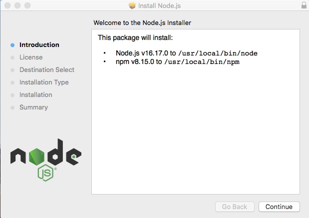 Tela de instalação do Node, com fundo cinza claro. Há uma barra superior um pouco mais clara que o fundo da tela. À esquerda da barra, há três círculos também cinza-claro. No centro, há um ícone de uma caixa de papelão aberta e o título “Install Node.js e no canto direito há um ícone de um cadeado. De fora da barra, temos, à esquerda, um menu lateral com opções: Introduction, License, Destination Select, Installation Type, Installation e Summary. A opção Introduction está selecionada, com texto mais escuro e círculo azul à sua direita. As outras opções têm texto mais claro e círculos cinza na direita. Abaixo do menu, há o logo do Node.js. À direita, há o texto “Welcome to the Node.js Installer” e um retângulo branco, com o texto: “This package will install:Node.js v16.17.0 to /usr/local/bin/nodenpm v8.15.0 to /usr/local/bin/npm”Ao final da tela, abaixo do retângulo, no canto inferior direito, há dois retângulos menores: o primeiro está mais claro, impossível de clicar, e tem o texto “Go Back” e o segundo está mais escuro, com o texto: "Continue”.