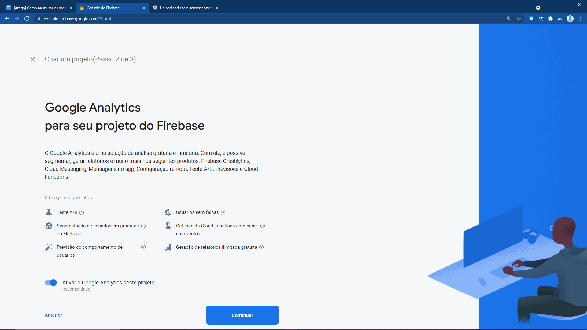 Tela onde o Firebase questiona se o projeto usará o Google Analytics. Na parte superior, é possível ler a mensagem “Criar um projeto - Passo 2 de 3). Abaixo, em destaque, há um título em negrito com os dizeres “Google Analytics para seu projeto do Firebase”. Logo abaixo do título, há um texto em fontes pequenas que diz: “O Google Analytics é uma solução de análise gratuita e ilimitada. Com ele, é possível segmentar, gerar relatórios e muito mais nos seguintes produtos: Firebase Crashlytics, Cloud Messaging, Mensagem no app, Configuração remota, Teste A/B, Previsões e Cloud Functions.” Abaixo do texto, pode-se ler a frase “O Google Analytics ativa”, seguida de seis tópicos, os quais são: Teste A/B, Segmentação de usuários em produtos do Firebase, Previsão de comportamento dos usuários, Usuários sem falhas, Gatilhos do Cloud Functions com base em eventos e Geração de relatórios ilimitada e gratuita. Por último, há um botão para “ativar o Google Analytics neste projeto e um botão em forma de retângulo que diz “Continuar”.