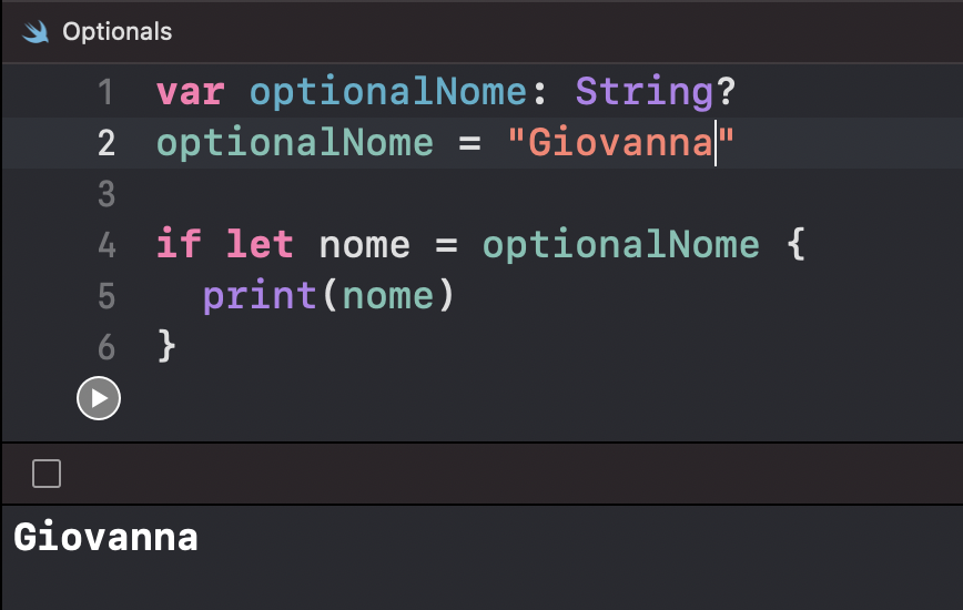 Imagem que mostra a janela optionals do Swift e possui seis linhas de código e, por último, retorna um valor na parte inferior da imagem. A primeira linha de código é “var optionalNome, dois pontos, String com ponto de interrogação. A segunda linha é “optionalNome é igual a, abre aspas, Giovanna, fecha aspas. A terceira linha não possui código. A quarta linha é “if let nome é igual a optionalNome, espaço, abre uma chave. A quinta linha começa com um espaço, e depois se lê “print(nome), nome está entre parêntesis. Em seguida, a sexta linha possui apenas uma chave, fechando a chave aberta na quarta linha. Por último, o Swift retorna “Giovanna” na parte inferior da imagem