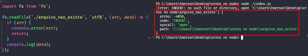 Captura de tela colorida em recorte. Tela do editor de texto Visual Studio Code com o fundo em azul escuro e letras brancas, rosas, verdes e roxas, onde temos a esquerda o código, escrito:import fs from 'fs';fs.readFile('./arquivo_nao_existe','utf-8'(err,data)=>{  if(err){  console.error(err);  return;}console.log(data);});À esquerda é apresentado o terminal escrito:PS C:\Users\Emerson\Desktop\erros no node> node .\index.js[Error: ENOENT: no such file or directory, open 'C:\Users\Emerson\Desktop\erros no node\arquivo_nao_existe'] {  errno: -4058,  code: 'ENOENT',  syscall: 'open',  path: 'C:\\Users\\Emerson\\Desktop\\erros no node\\arquivo_nao_existe'}PS C:\Users\Emerson\Desktop\erros no node> Onde os trechos “[Error: ENOENT: no such file or directory” e “ros no node\arquivo_nao_existe'] {  errno: -4058,  code: 'ENOENT',  syscall: 'open',  path: 'C:\\Users\\Emerson\\Desktop\\erros no node\\arquivo_nao_existe'}” estão selecionados com uma borda em vermelho.