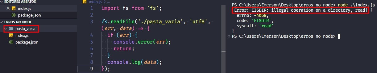 Captura de tela colorida em recorte. Tela, retangular, do editor de texto Visual Studio Code com o fundo em azul escuro e letras brancas, rosas, verdes e roxas. À esquerda da imagem existe a aba do projeto, chamada “ERROS NO NODE” que possui o arquivo index.js, package.json e uma pasta destacada com borda vermelha chamada “pasta_vazia”.Ao centro da imagem está o código, onde temos:import fs from 'fs';fs.readFile('./pasta_vazia','utf-8',(err,data)=>{  if(err){  console.error(err);  return;}console.log(data);});Já à  direita, é apresentado o terminal escrito:PS C:\Users\Emerson\Desktop\erros no node> node .\index.j[Error: EISDIR: illegal operation on a directory, read] {  errno: -4068,  code: 'EISDIR',  syscall: 'read'}PS C:\Users\Emerson\Desktop\erros no node> Onde o trecho “[Error: EISDIR: illegal operation on a directory, read]” está selecionado com uma borda em vermelho.