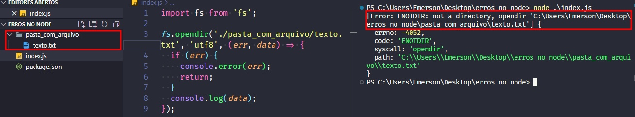 Captura de tela colorida em recorte. Tela, retangular, do editor de texto Visual Studio Code com o fundo em azul escuro e letras brancas, rosas, verdes e roxas. À esquerda da imagem temos a aba do projeto, chamada “ERROS NO NODE”, que possui o arquivo index.js, package.json e uma pasta destacada com borda vermelha chamada “pasta com arquivo”. Dentro desta pasta, há um arquivo chamado “texto.txt”.Ao centro da imagem temos o código:import fs from 'fs';fs.opendir('./pasta_com_arquivo/texto.txt','utf-8',(err,data)=>{  if(err){  console.error(err);  return;}console.log(data);});Já à  direita, é apresentado o terminal escrito:PS C:\Users\Emerson\Desktop\erros no node> node .\index.js[Error: ENOTDIR: not a directory, opendir 'C:\Users\Emerson\Desktop\erros no node\pasta_com_arquivo\texto.txt'] {  errno: -4052,  code: 'ENOTDIR',  syscall: 'opendir',  path: 'C:\\Users\\Emerson\\Desktop\\erros no node\\pasta_com_arquivo\\texto.txt'}PS C:\Users\Emerson\Desktop\erros no node> Onde o trecho “[Error: ENOTDIR: not a directory, opendir 'C:\Users\Emerson\Desktop\erros no node\pasta_com_arquivo\texto.txt'] {” está selecionado com uma borda em vermelho.