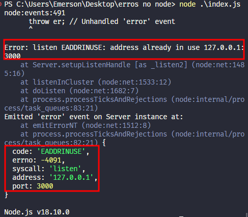 Captura de tela colorida em recorte. Tela do editor de texto Visual Studio Code com o fundo em azul escuro e letras brancas, amarelas, verdes e roxas. O terminal possui a seguinte mensagem:PS C:\Users\Emerson\Desktop\erros no node> node .\index.jsnode:events:491      throw er; // Unhandled 'error' event      ^Error: listen EADDRINUSE: address already in use 127.0.0.1:3000    at Server.setupListenHandle [as _listen2] (node:net:1485:16)    at listenInCluster (node:net:1533:12)    at doListen (node:net:1682:7)    at process.processTicksAndRejections (node:internal/process/task_queues:83:21)Emitted 'error' event on Server instance at:    at emitErrorNT (node:net:1512:8)    at process.processTicksAndRejections (node:internal/process/task_queues:82:21) {  code: 'EADDRINUSE',  errno: -4091,  syscall: 'listen',  address: '127.0.0.1',  port: 3000}Node.js v18.10.0Onde os trechos “Error: listen EADDRINUSE: address already in use 127.0.0.1:3000”, “code: 'EADDRINUSE',  errno: -4091,  syscall: 'listen',  address: '127.0.0.1',  port: 3000” estão selecionados com uma borda em vermelho.