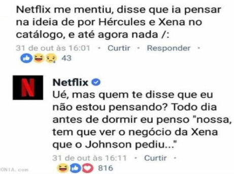 Comentário de uma pessoa sobre alguma publicação da Netflix: “Netflix me mentiu, disse que ia pensar na ideia de por Hércules e Xena no catálogo, e até agora nada”. Resposta da Netflix: “Ué, mas quem disse que eu não estou pensando? Todo dia antes de dormir eu penso “nossa, tem que ver o negócio da Xena que o Johnson pediu…”