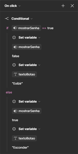 Janela de condicionais. No topo, está selecionada a opção “On click”. No corpo da janela, está selecionada a opção “Conditional”, e abaixo a condição “if” com a variável “mostrarSenha”, o operador igual representado por dois símbolos de igual, e o valor true. Abaixo, a opção Set variable selecionada, puxando novamente a variável “mostrarSenha”, e por fim o valor false. A seguir, uma nova ação com a opção Set variable, com a variável “textoBotao” selecionada, de valor “Exibir”. Na área do “else”, logo abaixo, está selecionada a opção Set variable, mostrando novamente a variável “mostrarSenha”, com valor true. Em seguida, uma nova ação com a opção Set variable, com a variável “textoBotao” selecionada, de valor “Esconder”.