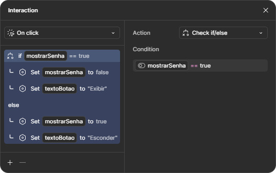 Janela de condicionais. No topo, está selecionada a opção “On click”. No corpo da janela, está selecionada a opção “Check if/else”, e abaixo a condição “if” com a variável “mostrarSenha”, o operador igual representado por dois símbolos de igual, e o valor true. Abaixo, a opção Set variable selecionada, puxando novamente a variável “mostrarSenha”, e por fim o valor false. A seguir, uma nova ação com a opção Set variable, com a variável “textoBotao” selecionada, de valor “Exibir”. Na área do “else” está selecionada a opção Set variable, mostrando novamente a variável “mostrarSenha”, com valor true. Em seguida, uma nova ação com a opção Set variable, com a variável “textoBotao” selecionada, de valor “Esconder”.