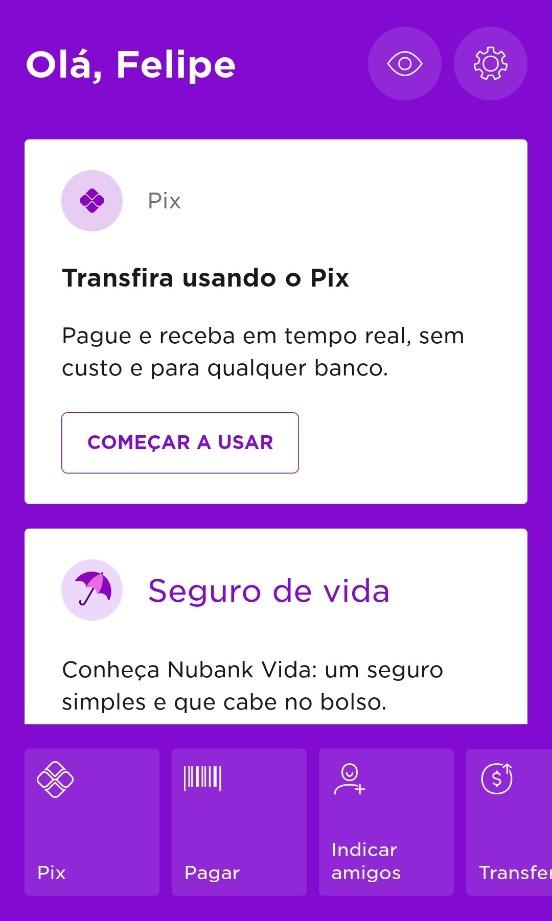 Captura da tela inicial do aplicativo para smartphones do banco Nubank em que se lê uma saudação “Olá, Felipe”. Abaixo da saudação, há a opção de realizar um Pix, com uma descrição que informa “Pague e receba em tempo real, sem custo e para qualquer banco”. Abaixo da descrição, existe um botão clicável em que se lê “Começar a usar”. Abaixo da opção de pix, há uma segunda opção de “Seguro de Vida” cuja descrição é “Conheça Nubank Vida: um seguro simples e que cabe no bolso”. Na parte inferior do aplicativo, há as opções de outras ações que usuário pode realizar: fazer um pix, efetuar pagamentos, indicar amigos e operar transferências